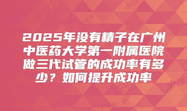 2025年没有精子在广州中医药大学第一附属医院做三代试管的成功率有多少?如何提升成功率