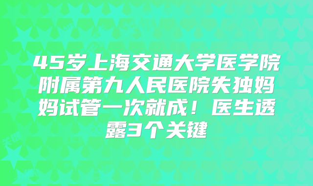 45岁上海交通大学医学院附属第九人民医院失独妈妈试管一次就成！医生透露3个关键