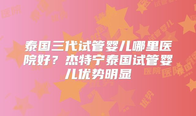 泰国三代试管婴儿哪里医院好？杰特宁泰国试管婴儿优势明显
