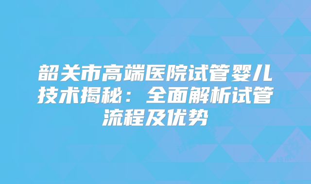 韶关市高端医院试管婴儿技术揭秘：全面解析试管流程及优势