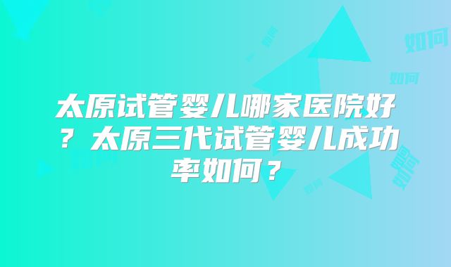 太原试管婴儿哪家医院好？太原三代试管婴儿成功率如何？