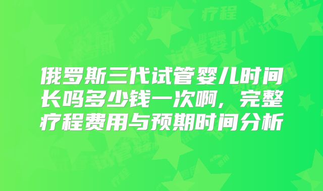 俄罗斯三代试管婴儿时间长吗多少钱一次啊, 完整疗程费用与预期时间分析