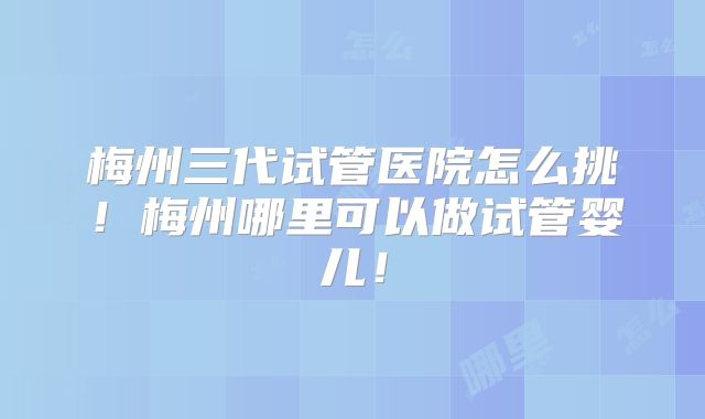 梅州三代试管医院怎么挑!梅州哪里可以做试管婴儿!