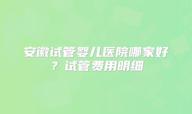 安徽试管婴儿医院哪家好？试管费用明细