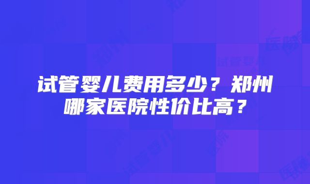 试管婴儿费用多少？郑州哪家医院性价比高？