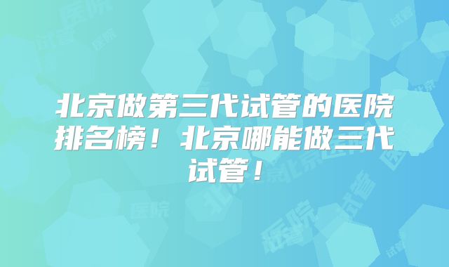 北京做第三代试管的医院排名榜！北京哪能做三代试管！