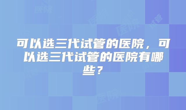 可以选三代试管的医院，可以选三代试管的医院有哪些？