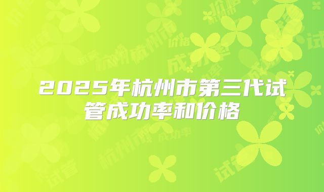 2025年杭州市第三代试管成功率和价格
