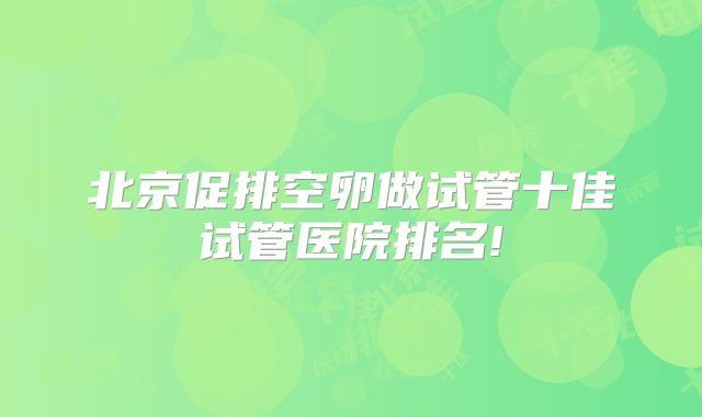 北京促排空卵做试管十佳试管医院排名!
