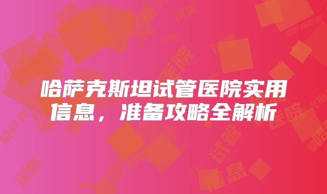 哈萨克斯坦试管医院实用信息,准备攻略全解析