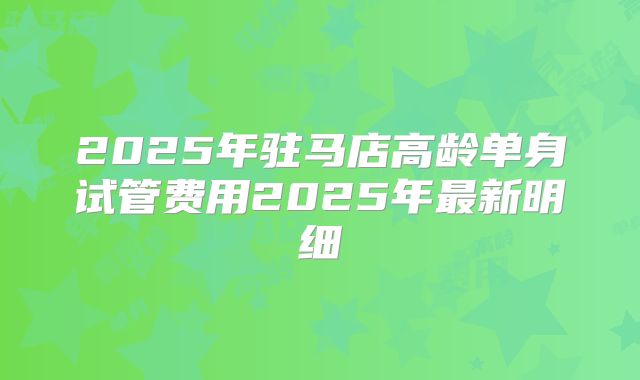 2025年驻马店高龄单身试管费用2025年最新明细