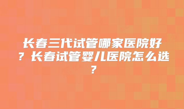 长春三代试管哪家医院好？长春试管婴儿医院怎么选？