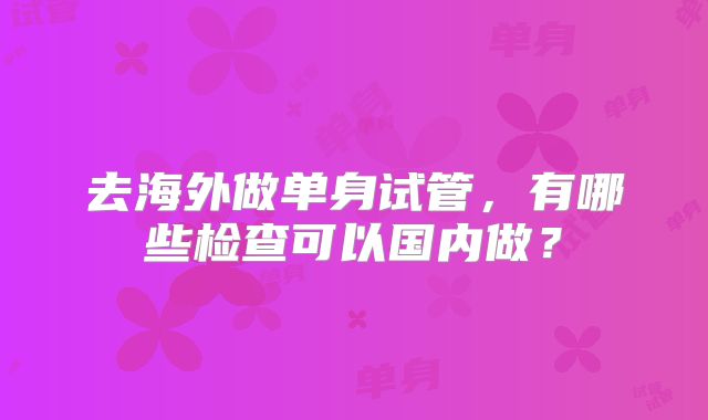 去海外做单身试管，有哪些检查可以国内做？