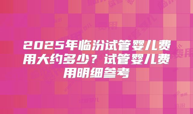 2025年临汾试管婴儿费用大约多少？试管婴儿费用明细参考