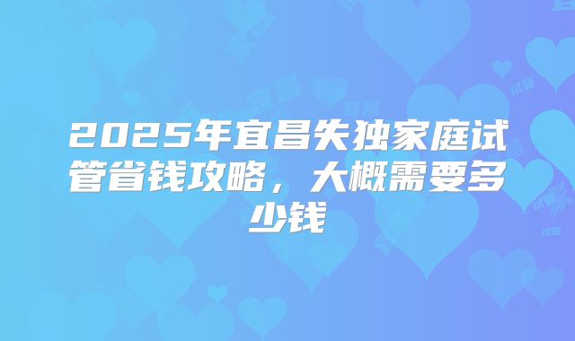 2025年宜昌失独家庭试管省钱攻略，大概需要多少钱