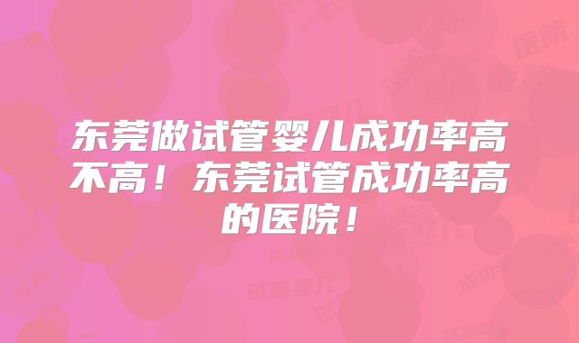 东莞做试管婴儿成功率高不高！东莞试管成功率高的医院！