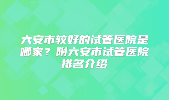 六安市较好的试管医院是哪家？附六安市试管医院排名介绍