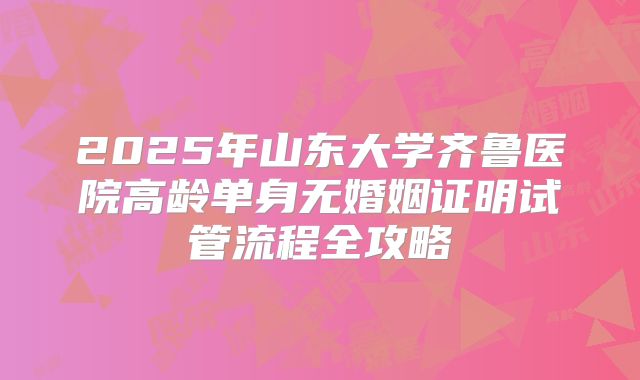 2025年山东大学齐鲁医院高龄单身无婚姻证明试管流程全攻略