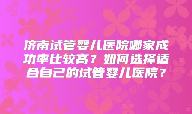 济南试管婴儿医院哪家成功率比较高？如何选择适合自己的试管婴儿医院？
