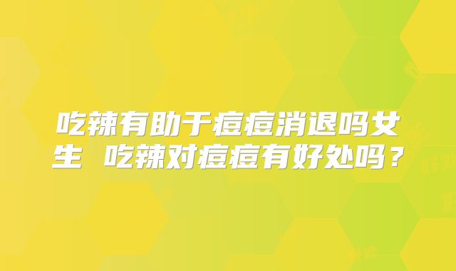 吃辣有助于痘痘消退吗女生 吃辣对痘痘有好处吗?