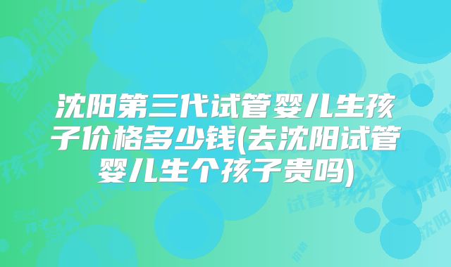 沈阳第三代试管婴儿生孩子价格多少钱(去沈阳试管婴儿生个孩子贵吗)