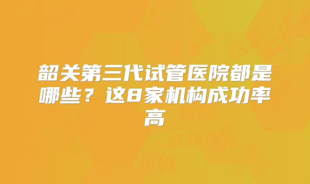 韶关第三代试管医院都是哪些?这8家机构成功率高