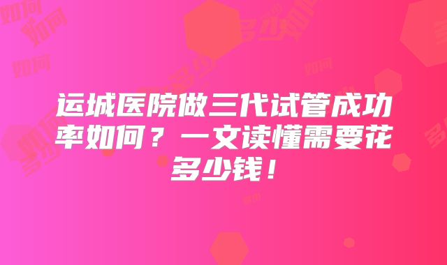 运城医院做三代试管成功率如何？一文读懂需要花多少钱！