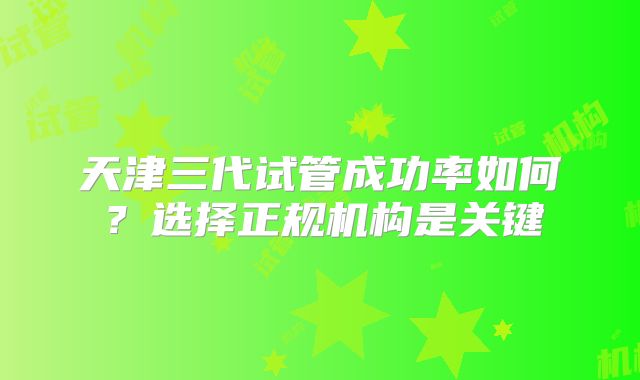 天津三代试管成功率如何？选择正规机构是关键