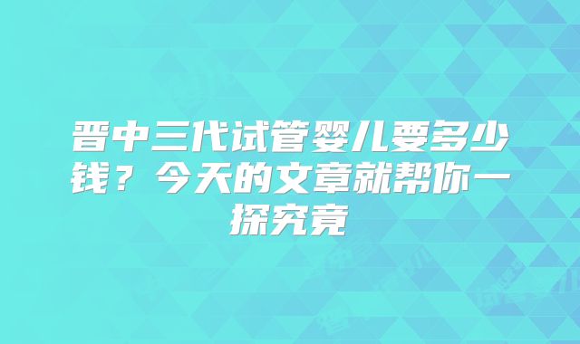 晋中三代试管婴儿要多少钱？今天的文章就帮你一探究竟