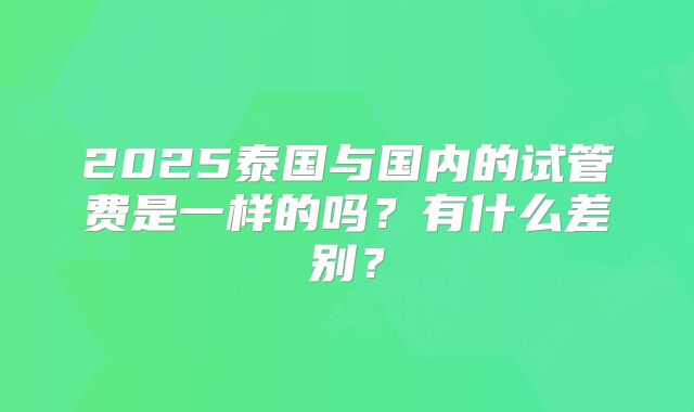 2025泰国与国内的试管费是一样的吗？有什么差别？