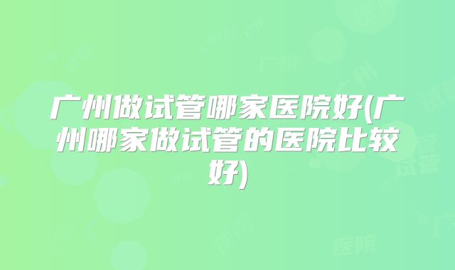 广州做试管哪家医院好(广州哪家做试管的医院比较好)