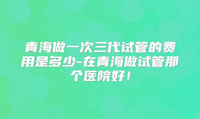 青海做一次三代试管的费用是多少-在青海做试管那个医院好！