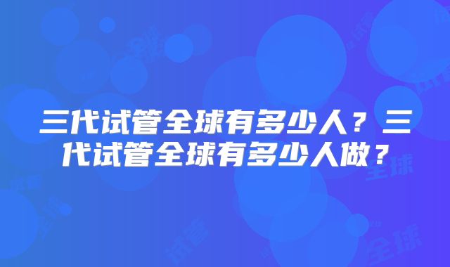 三代试管全球有多少人?三代试管全球有多少人做?