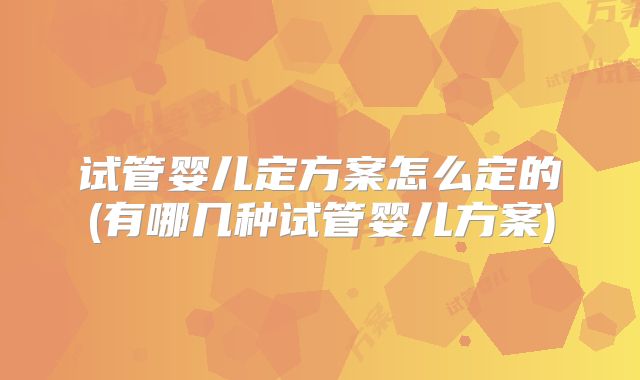 试管婴儿定方案怎么定的(有哪几种试管婴儿方案)