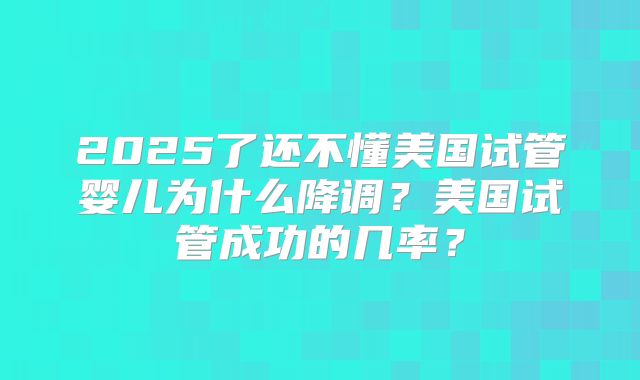 2025了还不懂美国试管婴儿为什么降调？美国试管成功的几率？