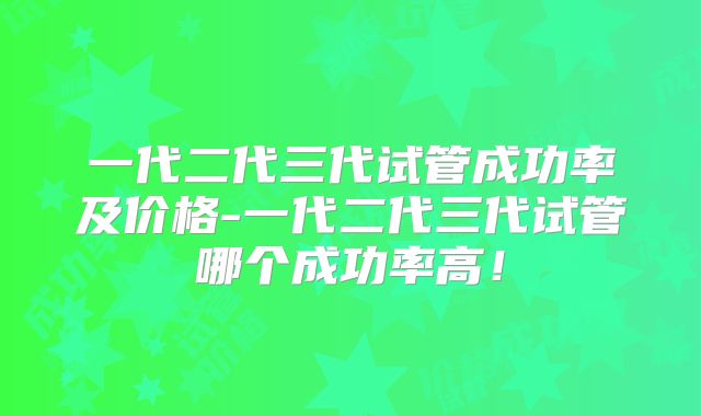 一代二代三代试管成功率及价格-一代二代三代试管哪个成功率高！