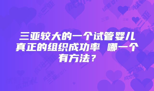 三亚较大的一个试管婴儿真正的组织成功率 哪一个有方法？