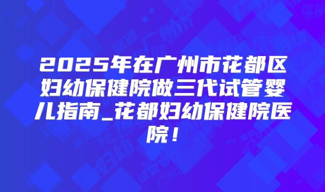 2025年在广州市花都区妇幼保健院做三代试管婴儿指南_花都妇幼保健院医院！