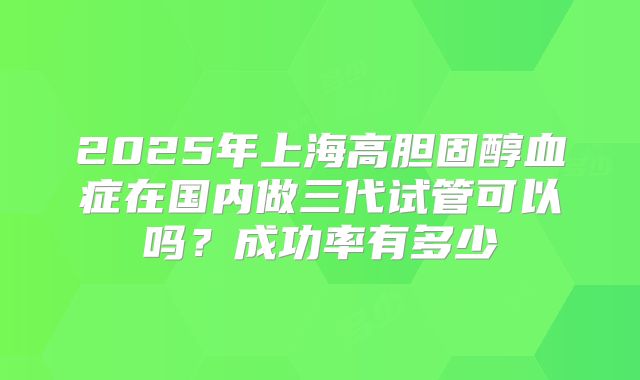 2025年上海高胆固醇血症在国内做三代试管可以吗？成功率有多少