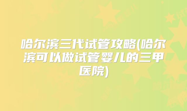 哈尔滨三代试管攻略(哈尔滨可以做试管婴儿的三甲医院)
