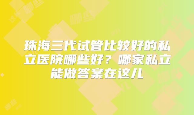 珠海三代试管比较好的私立医院哪些好？哪家私立能做答案在这儿