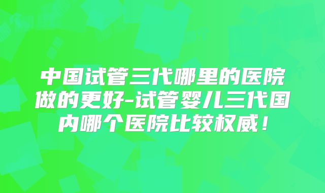 中国试管三代哪里的医院做的更好-试管婴儿三代国内哪个医院比较权威！