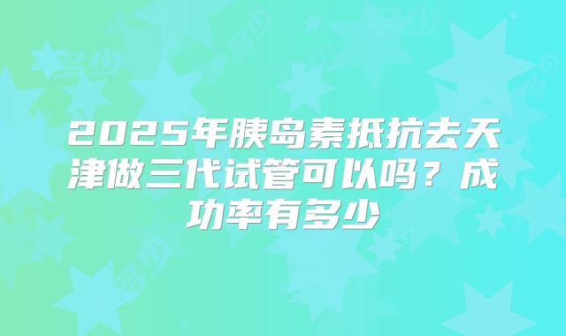 2025年胰岛素抵抗去天津做三代试管可以吗?成功率有多少