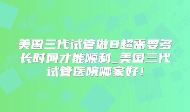 美国三代试管做B超需要多长时间才能顺利_美国三代试管医院哪家好！