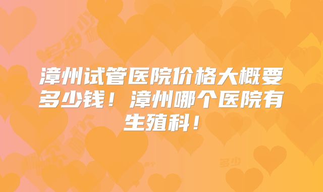 漳州试管医院价格大概要多少钱!漳州哪个医院有生殖科!