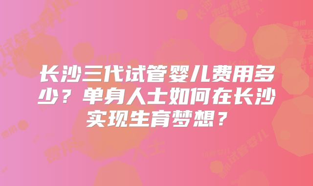 长沙三代试管婴儿费用多少？单身人士如何在长沙实现生育梦想？