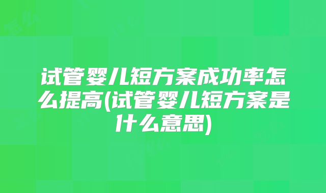试管婴儿短方案成功率怎么提高(试管婴儿短方案是什么意思)