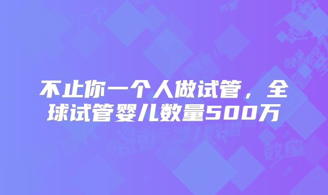 不止你一个人做试管，全球试管婴儿数量500万