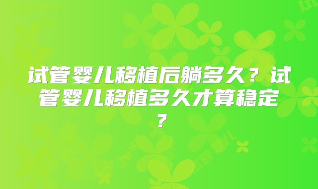 试管婴儿移植后躺多久?试管婴儿移植多久才算稳定?