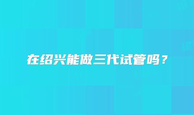 在绍兴能做三代试管吗?